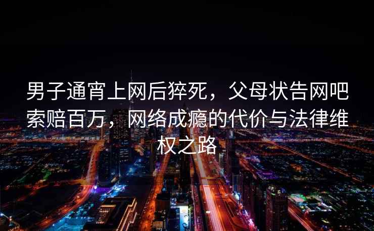 男子通宵上網(wǎng)后猝死，父母狀告網(wǎng)吧索賠百萬，網(wǎng)絡(luò)成癮的代價(jià)與法律維權(quán)之路