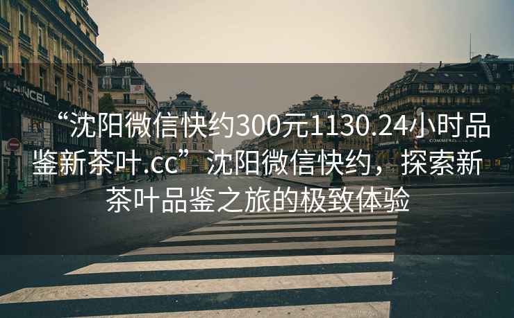 “沈陽微信快約300元1130.24小時品鑒新茶葉.cc”沈陽微信快約，探索新茶葉品鑒之旅的極致體驗(yàn)