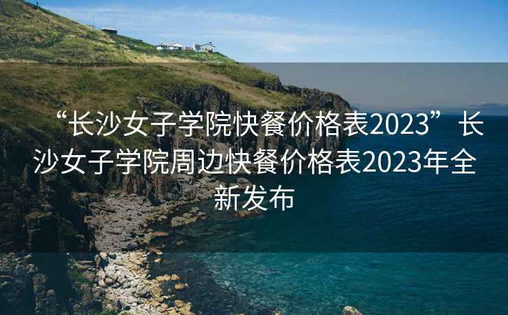 “長(zhǎng)沙女子學(xué)院快餐價(jià)格表2023”長(zhǎng)沙女子學(xué)院周邊快餐價(jià)格表2023年全新發(fā)布
