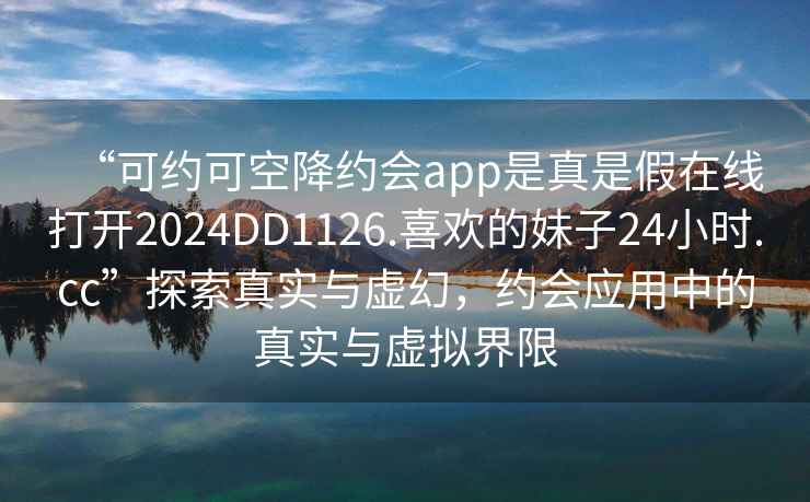 “可約可空降約會app是真是假在線打開2024DD1126.喜歡的妹子24小時.cc”探索真實與虛幻，約會應(yīng)用中的真實與虛擬界限