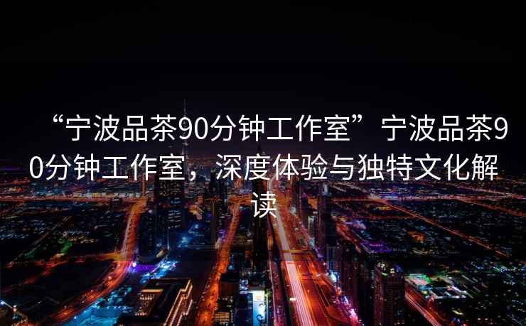 “寧波品茶90分鐘工作室”寧波品茶90分鐘工作室，深度體驗與獨特文化解讀