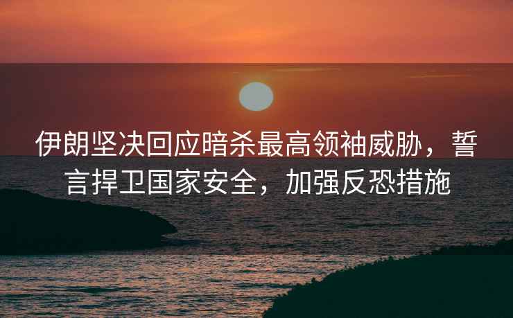 伊朗堅決回應暗殺最高領袖威脅，誓言捍衛(wèi)國家安全，加強反恐措施