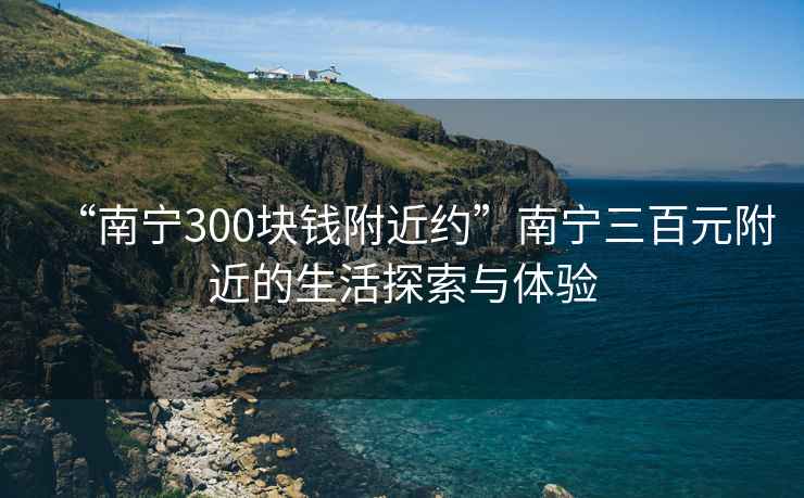 “南寧300塊錢附近約”南寧三百元附近的生活探索與體驗(yàn)