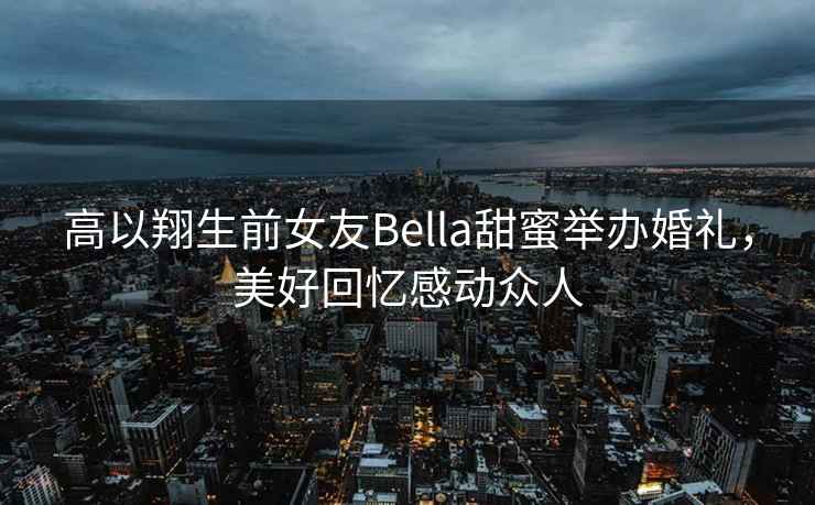 高以翔生前女友Bella甜蜜舉辦婚禮，美好回憶感動眾人