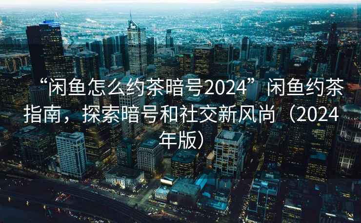 “閑魚怎么約茶暗號2024”閑魚約茶指南，探索暗號和社交新風(fēng)尚（2024年版）
