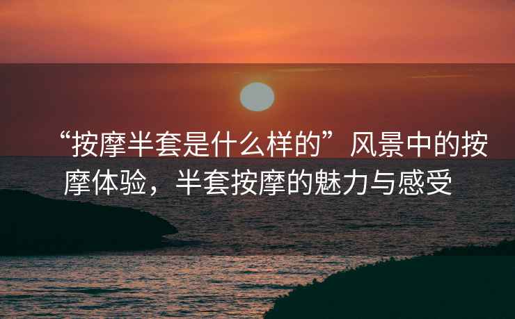 “按摩半套是什么樣的”風(fēng)景中的按摩體驗(yàn)，半套按摩的魅力與感受