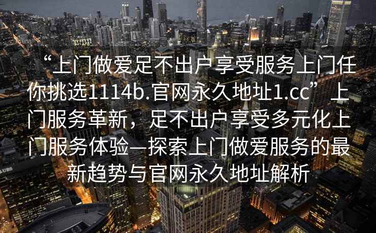 “上門做愛足不出戶享受服務(wù)上門任你挑選1114b.官網(wǎng)永久地址1.cc”上門服務(wù)革新，足不出戶享受多元化上門服務(wù)體驗—探索上門做愛服務(wù)的最新趨勢與官網(wǎng)永久地址解析