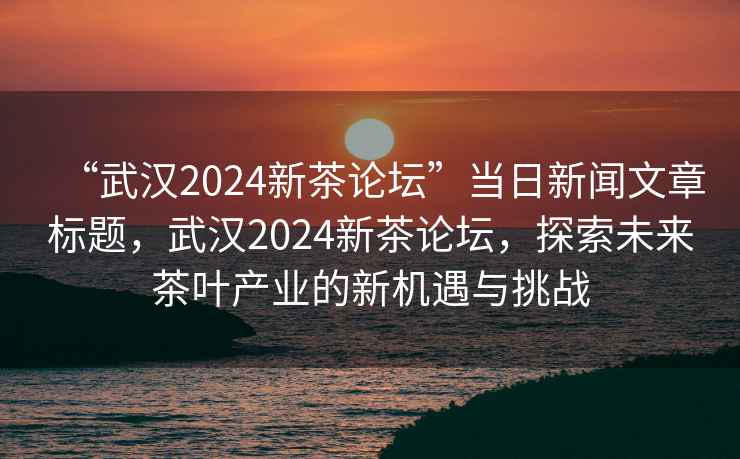 “武漢2024新茶論壇”當(dāng)日新聞文章標(biāo)題，武漢2024新茶論壇，探索未來(lái)茶葉產(chǎn)業(yè)的新機(jī)遇與挑戰(zhàn)