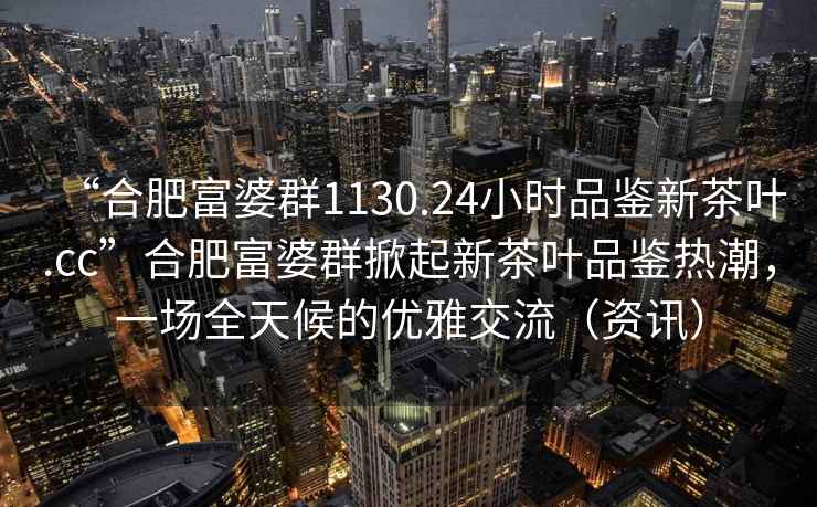 “合肥富婆群1130.24小時品鑒新茶葉.cc”合肥富婆群掀起新茶葉品鑒熱潮，一場全天候的優(yōu)雅交流（資訊）