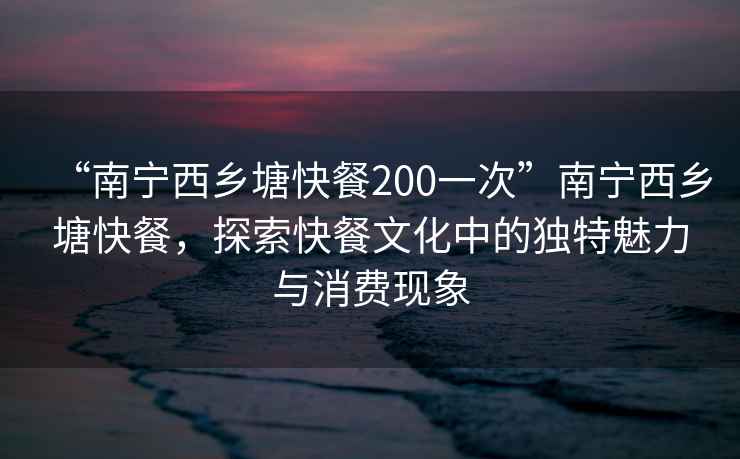 “南寧西鄉(xiāng)塘快餐200一次”南寧西鄉(xiāng)塘快餐，探索快餐文化中的獨(dú)特魅力與消費(fèi)現(xiàn)象