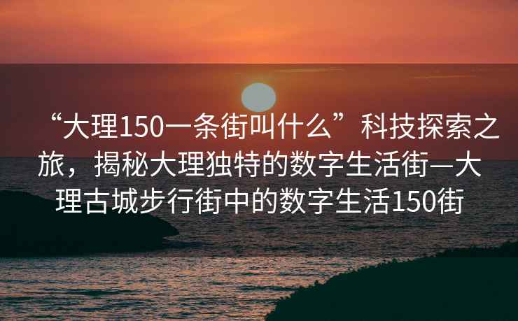 “大理150一條街叫什么”科技探索之旅，揭秘大理獨特的數(shù)字生活街—大理古城步行街中的數(shù)字生活150街