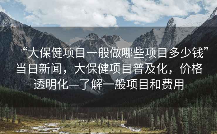 “大保健項目一般做哪些項目多少錢”當日新聞，大保健項目普及化，價格透明化—了解一般項目和費用