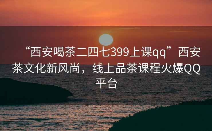 “西安喝茶二四七399上課qq”西安茶文化新風(fēng)尚，線上品茶課程火爆QQ平臺
