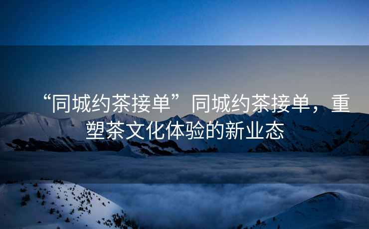 “同城約茶接單”同城約茶接單，重塑茶文化體驗(yàn)的新業(yè)態(tài)