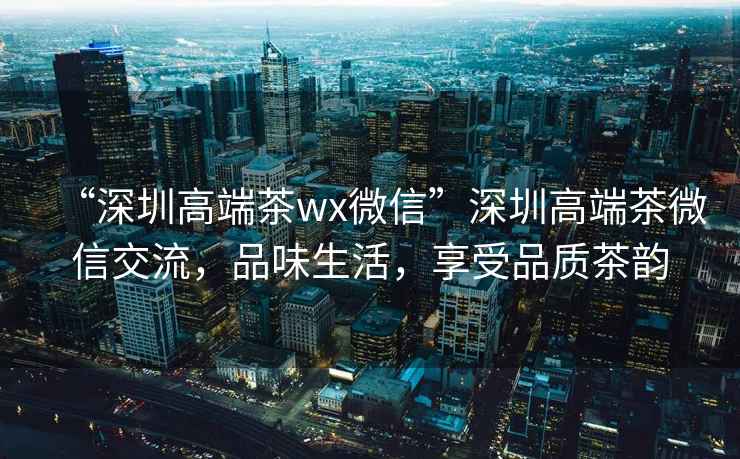 “深圳高端茶wx微信”深圳高端茶微信交流，品味生活，享受品質(zhì)茶韻