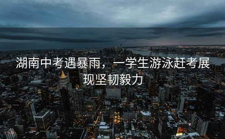湖南中考遇暴雨，一學生游泳趕考展現(xiàn)堅韌毅力