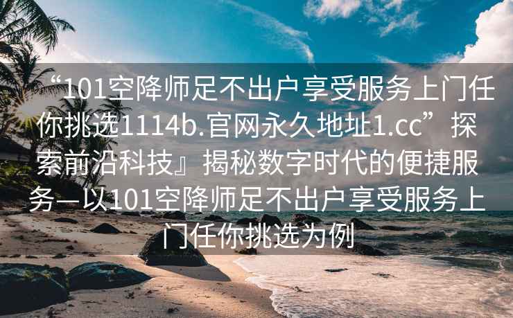 “101空降師足不出戶享受服務(wù)上門任你挑選1114b.官網(wǎng)永久地址1.cc”探索前沿科技』揭秘數(shù)字時代的便捷服務(wù)—以101空降師足不出戶享受服務(wù)上門任你挑選為例