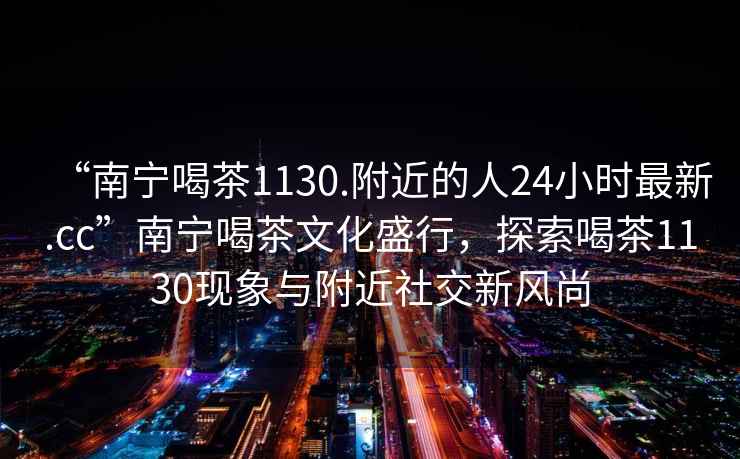 “南寧喝茶1130.附近的人24小時最新.cc”南寧喝茶文化盛行，探索喝茶1130現象與附近社交新風尚