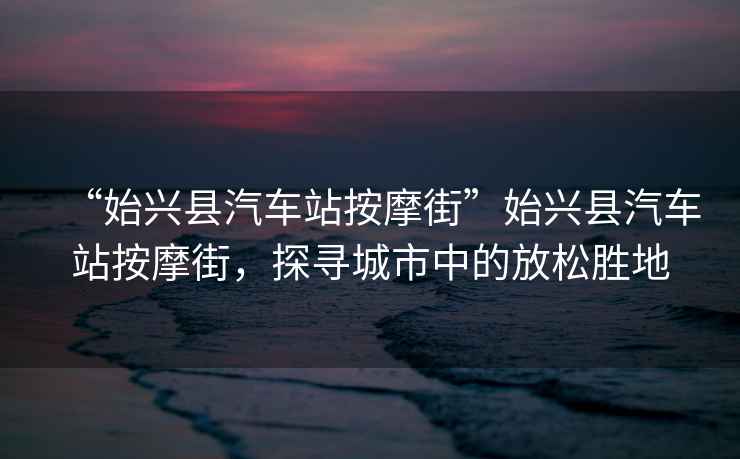 “始興縣汽車站按摩街”始興縣汽車站按摩街，探尋城市中的放松勝地
