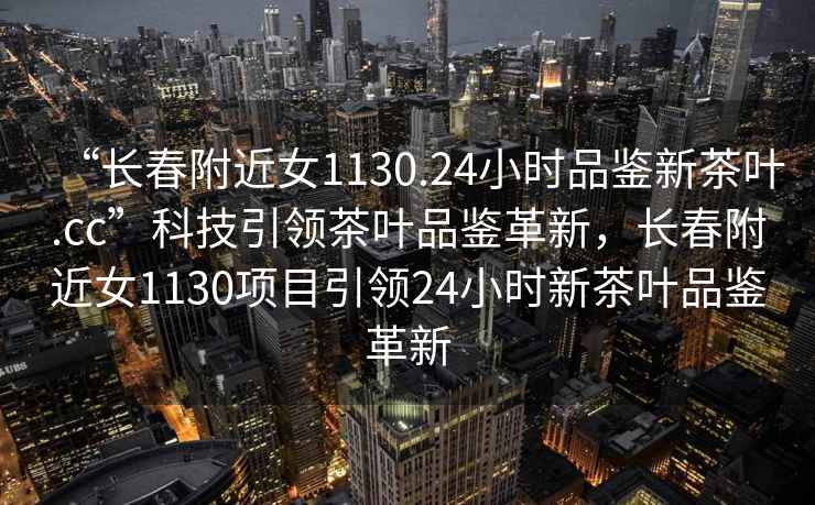 “長(zhǎng)春附近女1130.24小時(shí)品鑒新茶葉.cc”科技引領(lǐng)茶葉品鑒革新，長(zhǎng)春附近女1130項(xiàng)目引領(lǐng)24小時(shí)新茶葉品鑒革新
