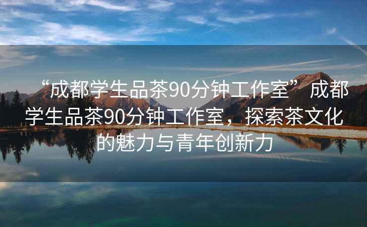 “成都學(xué)生品茶90分鐘工作室”成都學(xué)生品茶90分鐘工作室，探索茶文化的魅力與青年創(chuàng)新力