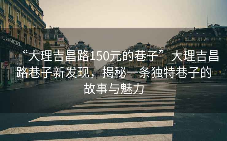 “大理吉昌路150元的巷子”大理吉昌路巷子新發(fā)現(xiàn)，揭秘一條獨(dú)特巷子的故事與魅力