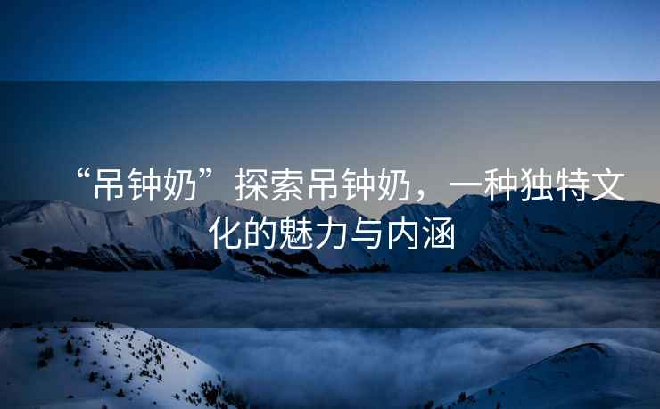 “吊鐘奶”探索吊鐘奶，一種獨(dú)特文化的魅力與內(nèi)涵