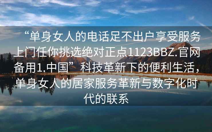 “單身女人的電話足不出戶享受服務(wù)上門任你挑選絕對正點1123BBZ.官網(wǎng)備用1.中國”科技革新下的便利生活，單身女人的居家服務(wù)革新與數(shù)字化時代的聯(lián)系