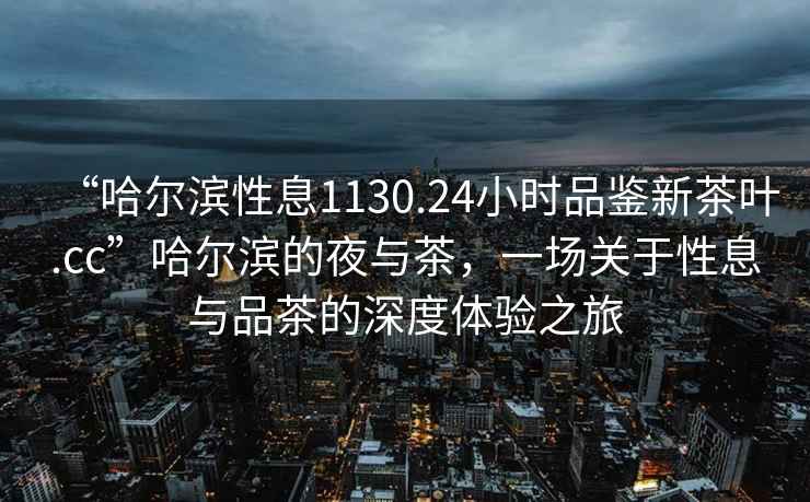 “哈爾濱性息1130.24小時品鑒新茶葉.cc”哈爾濱的夜與茶，一場關于性息與品茶的深度體驗之旅