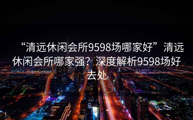 “清遠(yuǎn)休閑會(huì)所9598場(chǎng)哪家好”清遠(yuǎn)休閑會(huì)所哪家強(qiáng)？深度解析9598場(chǎng)好去處