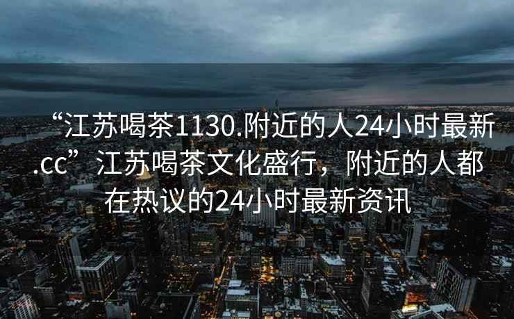 “江蘇喝茶1130.附近的人24小時(shí)最新.cc”江蘇喝茶文化盛行，附近的人都在熱議的24小時(shí)最新資訊