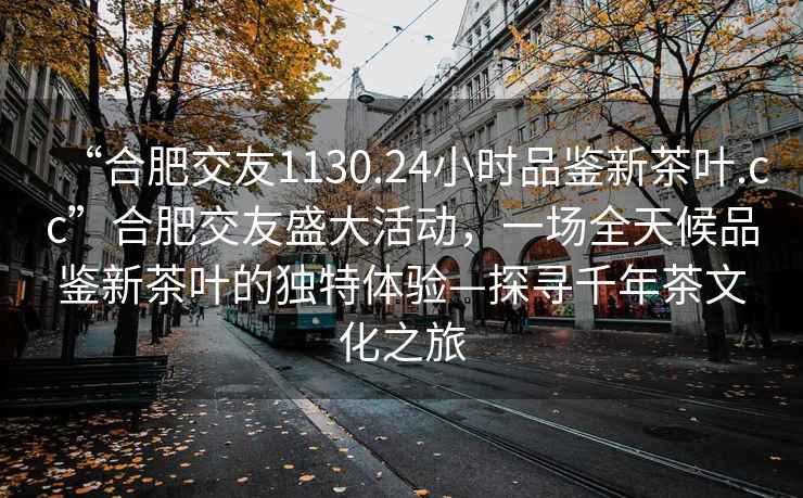 “合肥交友1130.24小時(shí)品鑒新茶葉.cc”合肥交友盛大活動(dòng)，一場(chǎng)全天候品鑒新茶葉的獨(dú)特體驗(yàn)—探尋千年茶文化之旅
