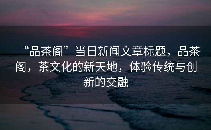 “品茶閣”當(dāng)日新聞文章標(biāo)題，品茶閣，茶文化的新天地，體驗(yàn)傳統(tǒng)與創(chuàng)新的交融