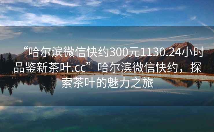 “哈爾濱微信快約300元1130.24小時品鑒新茶葉.cc”哈爾濱微信快約，探索茶葉的魅力之旅