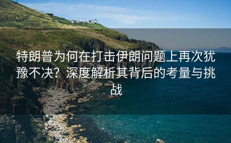 特朗普為何在打擊伊朗問題上再次猶豫不決？深度解析其背后的考量與挑戰(zhàn)