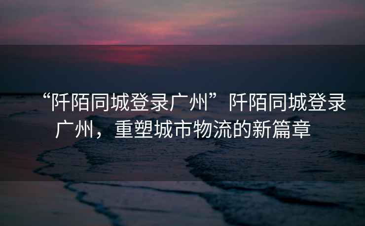 “阡陌同城登錄廣州”阡陌同城登錄廣州，重塑城市物流的新篇章