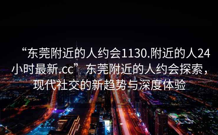 “東莞附近的人約會1130.附近的人24小時最新.cc”東莞附近的人約會探索，現(xiàn)代社交的新趨勢與深度體驗