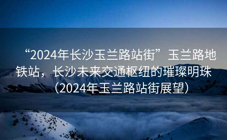 “2024年長沙玉蘭路站街”玉蘭路地鐵站，長沙未來交通樞紐的璀璨明珠（2024年玉蘭路站街展望）