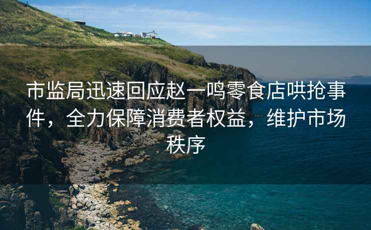 市監(jiān)局迅速回應(yīng)趙一鳴零食店哄搶事件，全力保障消費(fèi)者權(quán)益，維護(hù)市場秩序