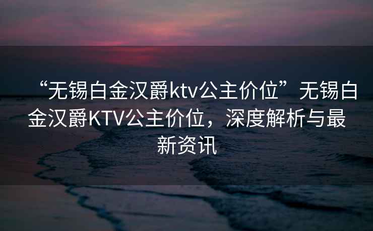 “無(wú)錫白金漢爵ktv公主價(jià)位”無(wú)錫白金漢爵KTV公主價(jià)位，深度解析與最新資訊