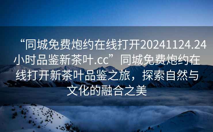“同城免費炮約在線打開20241124.24小時品鑒新茶葉.cc”同城免費炮約在線打開新茶葉品鑒之旅，探索自然與文化的融合之美