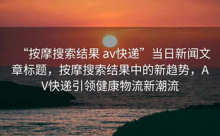 “按摩搜索結(jié)果 av快遞”當(dāng)日新聞文章標(biāo)題，按摩搜索結(jié)果中的新趨勢，AV快遞引領(lǐng)健康物流新潮流