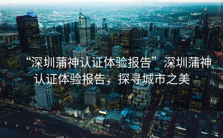 “深圳蒲神認(rèn)證體驗(yàn)報(bào)告”深圳蒲神認(rèn)證體驗(yàn)報(bào)告，探尋城市之美