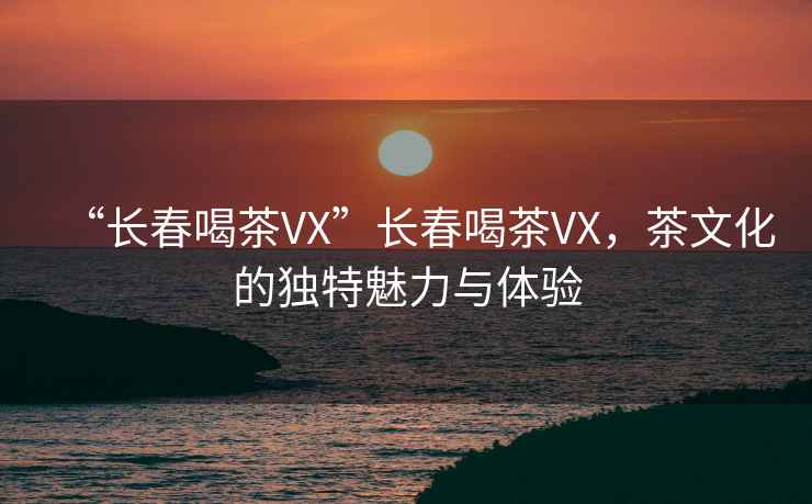 “長春喝茶VX”長春喝茶VX，茶文化的獨特魅力與體驗