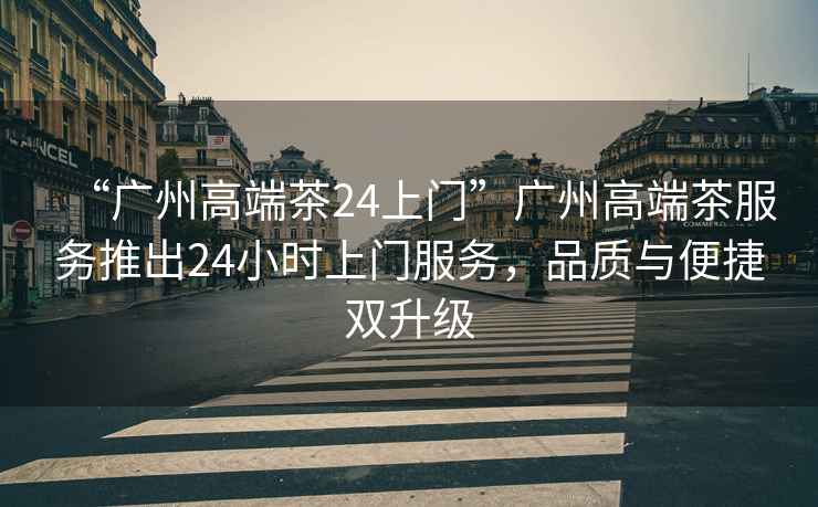 “廣州高端茶24上門”廣州高端茶服務(wù)推出24小時(shí)上門服務(wù)，品質(zhì)與便捷雙升級(jí)