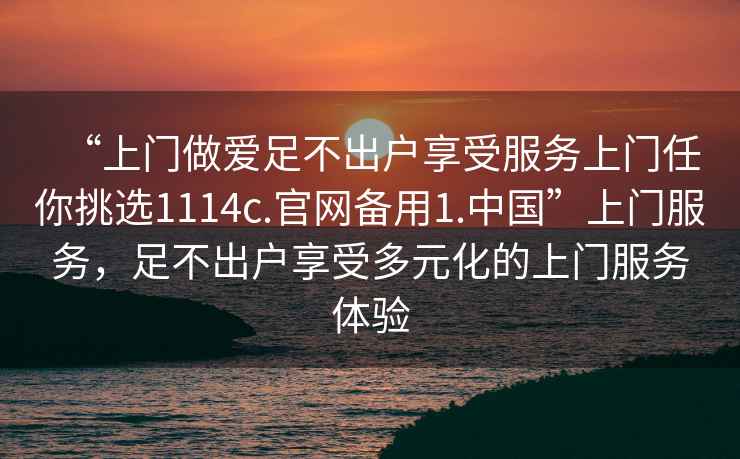 “上門(mén)做愛(ài)足不出戶享受服務(wù)上門(mén)任你挑選1114c.官網(wǎng)備用1.中國(guó)”上門(mén)服務(wù)，足不出戶享受多元化的上門(mén)服務(wù)體驗(yàn)