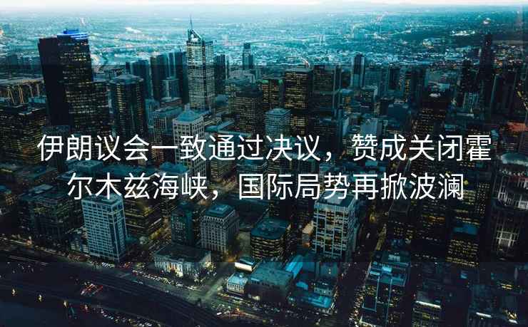 伊朗議會一致通過決議，贊成關(guān)閉霍爾木茲海峽，國際局勢再掀波瀾