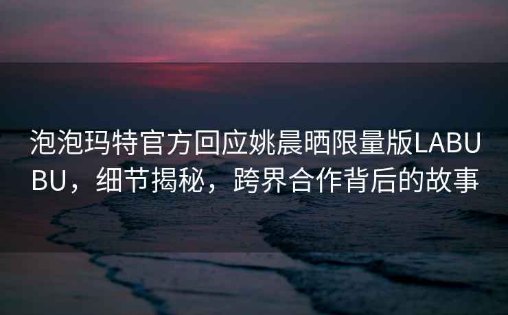 泡泡瑪特官方回應(yīng)姚晨曬限量版LABUBU，細(xì)節(jié)揭秘，跨界合作背后的故事