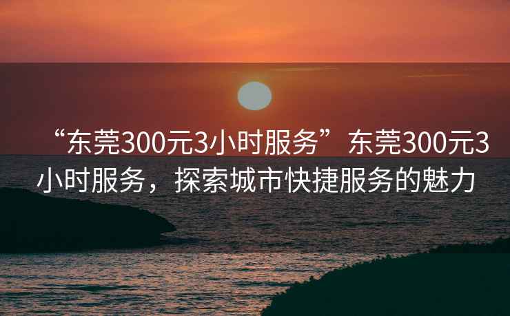 “東莞300元3小時(shí)服務(wù)”東莞300元3小時(shí)服務(wù)，探索城市快捷服務(wù)的魅力