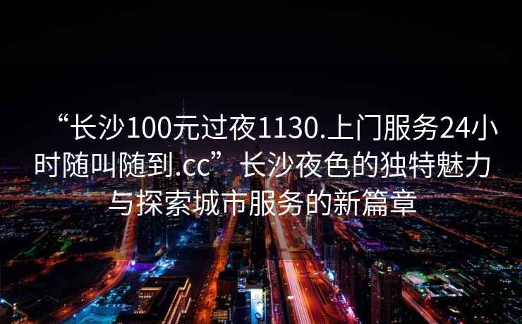 “長沙100元過夜1130.上門服務(wù)24小時隨叫隨到.cc”長沙夜色的獨特魅力與探索城市服務(wù)的新篇章